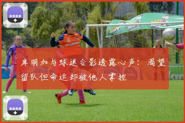 库明加与球迷合影透露心声：渴望留队但命运却被他人掌控