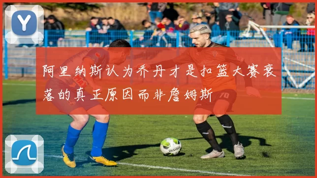 阿里纳斯认为乔丹才是扣篮大赛衰落的真正原因而非詹姆斯