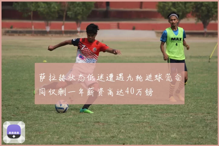 萨拉赫状态低迷遭遇九轮进球荒合同仅剩一年薪资高达40万镑