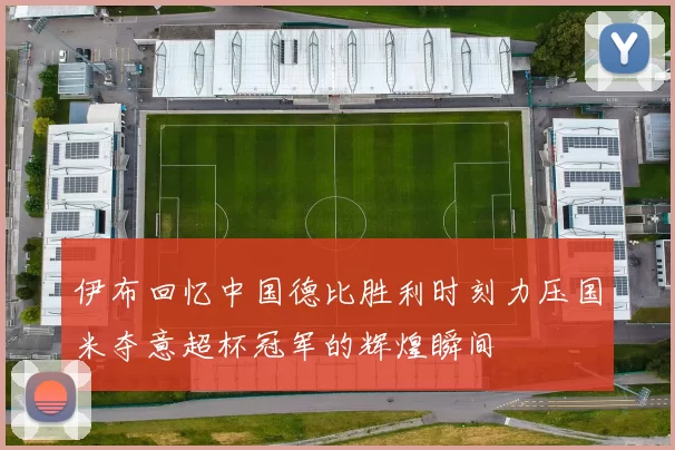 伊布回忆中国德比胜利时刻力压国米夺意超杯冠军的辉煌瞬间
