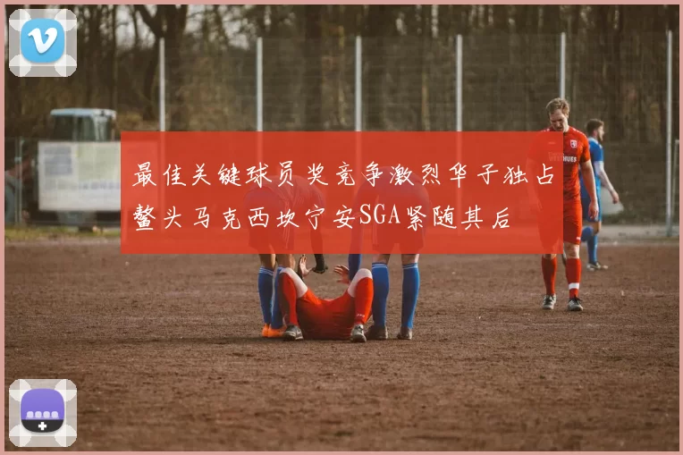 最佳关键球员奖竞争激烈华子独占鳌头马克西坎宁安SGA紧随其后