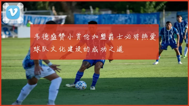韦德盛赞小贾伦加盟爵士必将热爱球队文化建设的成功之道