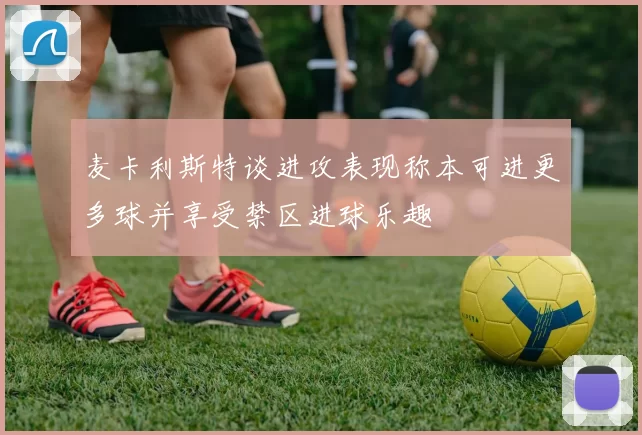 麦卡利斯特谈进攻表现称本可进更多球并享受禁区进球乐趣
