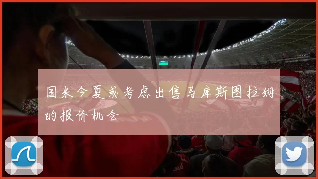 国米今夏或考虑出售马库斯图拉姆的报价机会