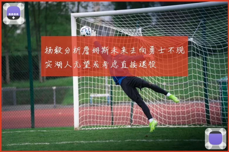 杨毅分析詹姆斯未来去向勇士不现实湖人无望或考虑直接退役