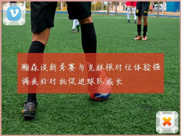 瀚森谈新秀赛与克林根对位体验强调良好对抗促进球队成长