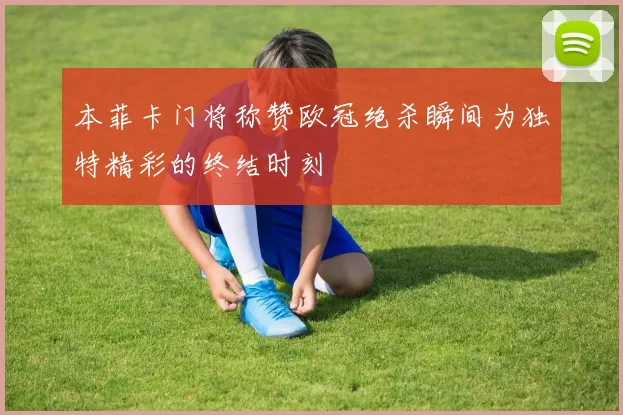 本菲卡门将称赞欧冠绝杀瞬间为独特精彩的终结时刻