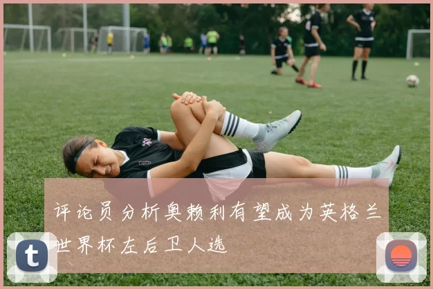 评论员分析奥赖利有望成为英格兰世界杯左后卫人选
