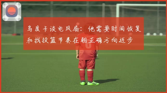 乌度卡谈电风扇：他需要时间恢复和找投篮节奏在朝正确方向迈步