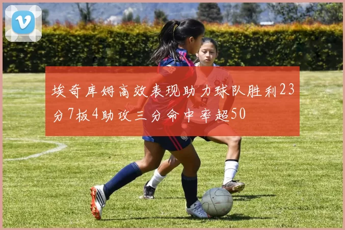 埃奇库姆高效表现助力球队胜利23分7板4助攻三分命中率超50