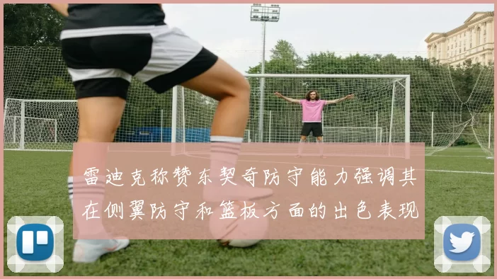 雷迪克称赞东契奇防守能力强调其在侧翼防守和篮板方面的出色表现