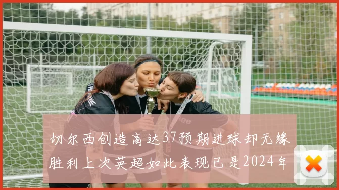 切尔西创造高达37预期进球却无缘胜利上次英超如此表现已是2024年3月