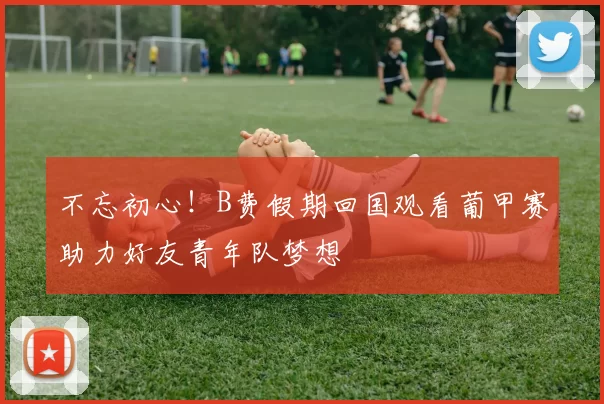 不忘初心！B费假期回国观看葡甲赛助力好友青年队梦想
