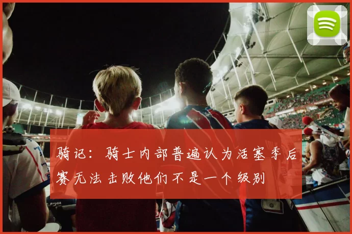 骑记：骑士内部普遍认为活塞季后赛无法击败他们不是一个级别
