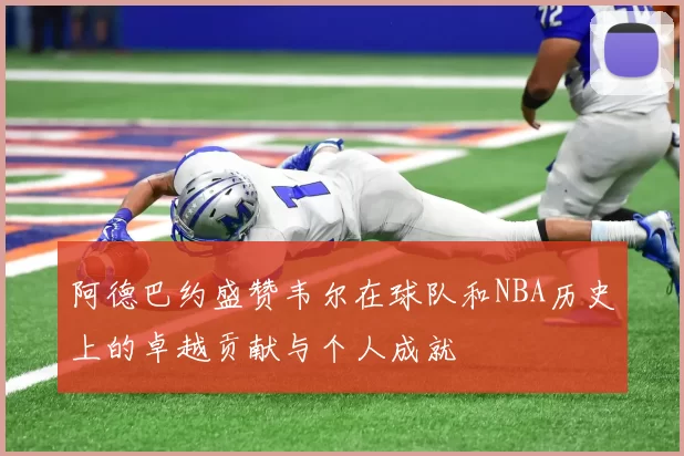 阿德巴约盛赞韦尔在球队和NBA历史上的卓越贡献与个人成就